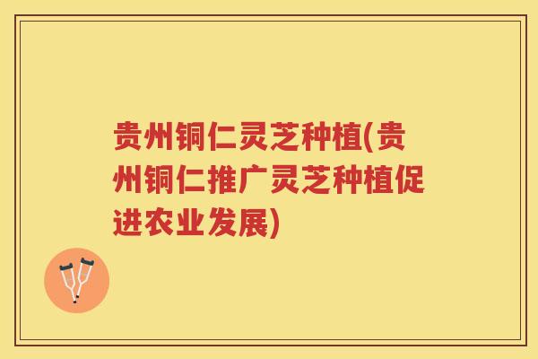 贵州铜仁灵芝种植(贵州铜仁推广灵芝种植促进农业发展) 贵州铜仁灵芝种植(贵州铜仁推广灵芝种植促进农业发展)