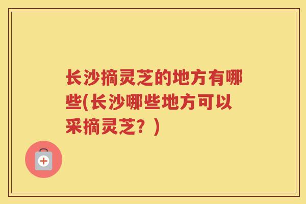 长沙摘灵芝的地方有哪些(长沙哪些地方可以采摘灵芝?) 长沙摘灵芝的地方有哪些(长沙哪些地方可以采摘灵芝?)