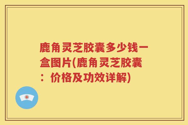鹿角灵芝胶囊多少钱一盒图片(鹿角灵芝胶囊：价格及功效详解)