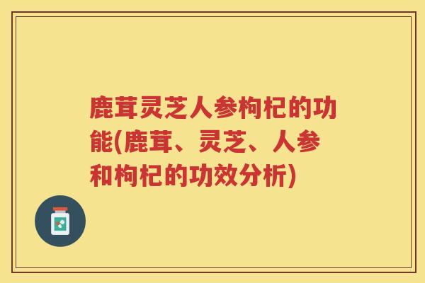 鹿茸灵芝人参枸杞的功能(鹿茸、灵芝、人参和枸杞的功效分析)