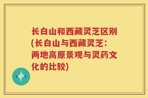 长白山和西藏灵芝区别(长白山与西藏灵芝:两地高原景观与灵药文化的比较) 长白山和西藏灵芝区别(长白山与西藏灵芝:两地高原景观与灵药文化的比较)