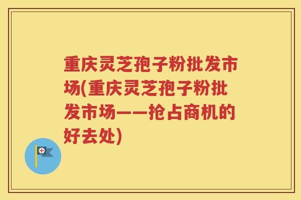 重庆灵芝孢子粉批发市场(重庆灵芝孢子粉批发市场——抢占商机的好去处)