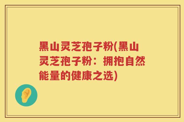 黑山灵芝孢子粉(黑山灵芝孢子粉：拥抱自然能量的健康之选)