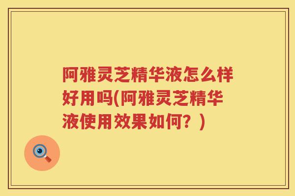 阿雅灵芝精华液怎么样好用吗(阿雅灵芝精华液使用效果如何？)