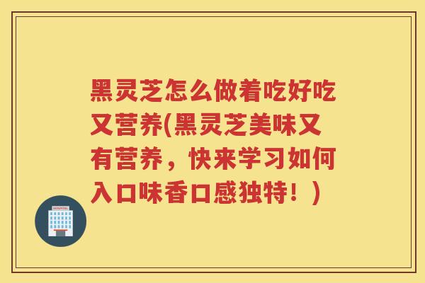 黑灵芝怎么做着吃好吃又营养(黑灵芝美味又有营养，快来学习如何入口味香口感独特！)
