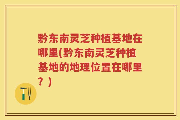 黔东南灵芝种植基地在哪里(黔东南灵芝种植基地的地理位置在哪里?) 黔东南灵芝种植基地在哪里(黔东南灵芝种植基地的地理位置在哪里?)
