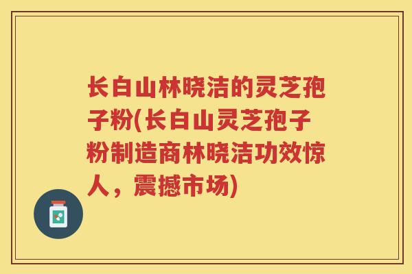 长白山林晓洁的灵芝孢子粉(长白山灵芝孢子粉制造商林晓洁功效惊人，震撼市场)