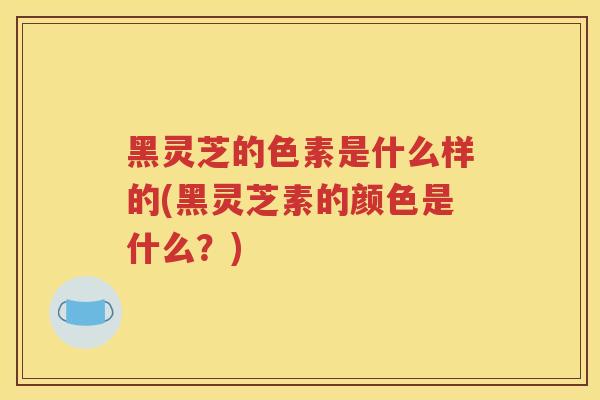 黑灵芝的色素是什么样的(黑灵芝素的颜色是什么？)