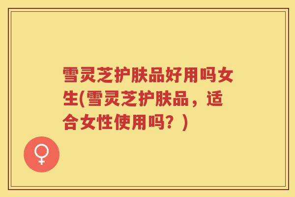 雪灵芝护肤品好用吗女生(雪灵芝护肤品，适合女性使用吗？)