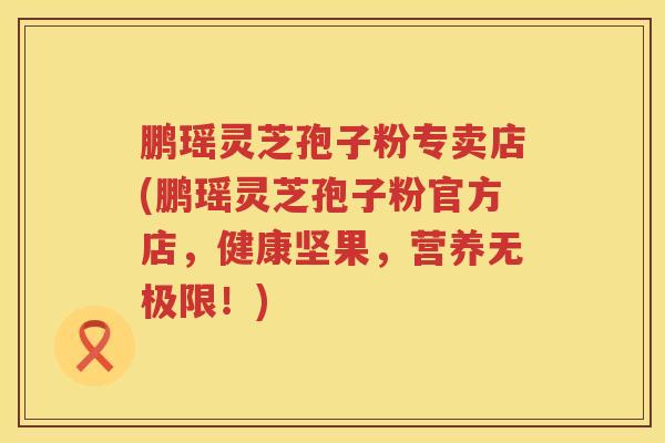 鹏瑶灵芝孢子粉专卖店(鹏瑶灵芝孢子粉官方店,健康坚果,营养无极限!) 鹏瑶灵芝孢子粉专卖店(鹏瑶灵芝孢子粉官方店,健康坚果,营养无极限!)