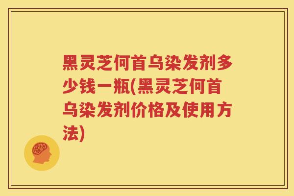黑灵芝何首乌染发剂多少钱一瓶(黑灵芝何首乌染发剂价格及使用方法)