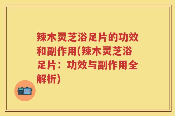 辣木灵芝浴足片的功效和副作用(辣木灵芝浴足片：功效与副作用全解析)