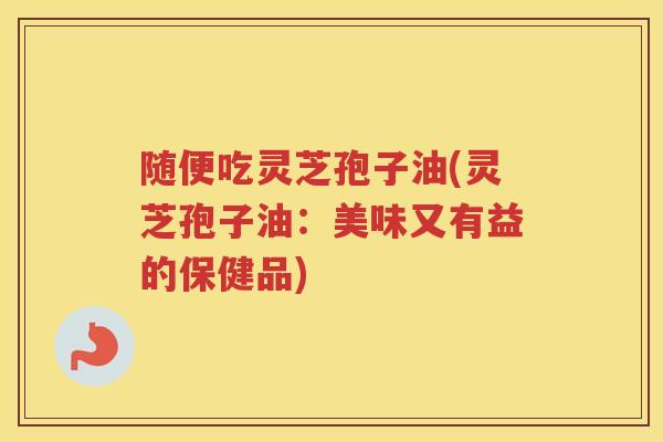 随便吃灵芝孢子油(灵芝孢子油：美味又有益的保健品)