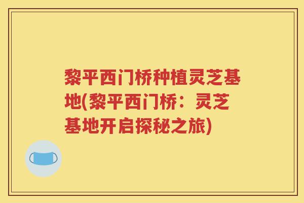 黎平西门桥种植灵芝基地(黎平西门桥：灵芝基地开启探秘之旅)