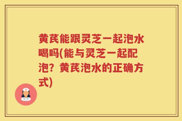 黄芪能跟灵芝一起泡水喝吗(能与灵芝一起配泡？黄芪泡水的正确方式)