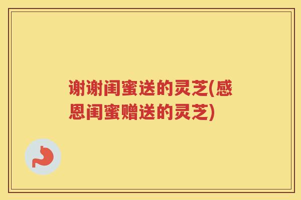 谢谢闺蜜送的灵芝(感恩闺蜜赠送的灵芝)