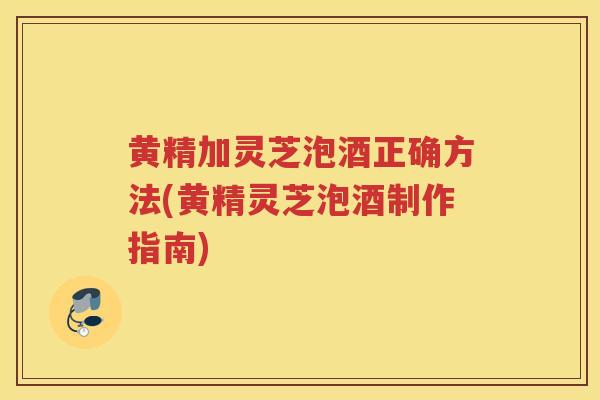 黄精加灵芝泡酒正确方法(黄精灵芝泡酒制作指南)