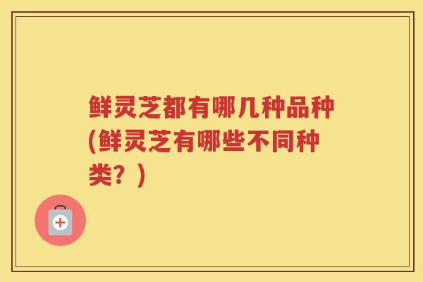 鲜灵芝都有哪几种品种(鲜灵芝有哪些不同种类？)