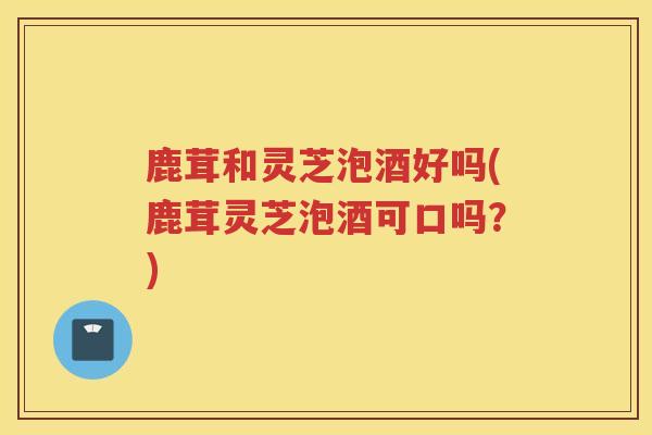 鹿茸和灵芝泡酒好吗(鹿茸灵芝泡酒可口吗?) 鹿茸和灵芝泡酒好吗(鹿茸灵芝泡酒可口吗?)
