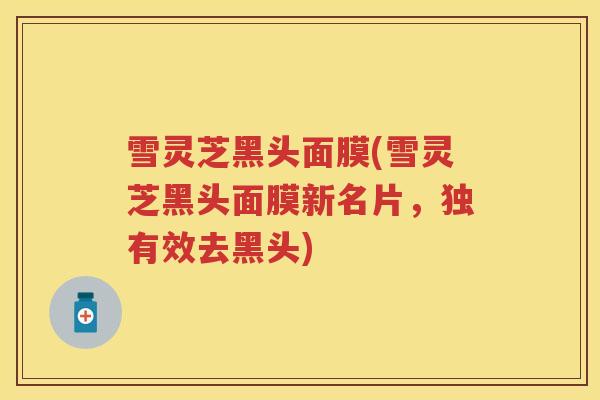 雪灵芝黑头面膜(雪灵芝黑头面膜新名片，独有效去黑头)