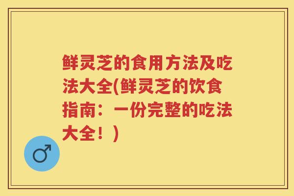鲜灵芝的食用方法及吃法大全(鲜灵芝的饮食指南:一份完整的吃法大全!) 鲜灵芝的食用方法及吃法大全(鲜灵芝的饮食指南:一份完整的吃法大全!)