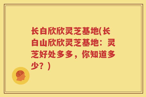 长白欣欣灵芝基地(长白山欣欣灵芝基地:灵芝好处多多,你知道多少?) 长白欣欣灵芝基地(长白山欣欣灵芝基地:灵芝好处多多,你知道多少?)