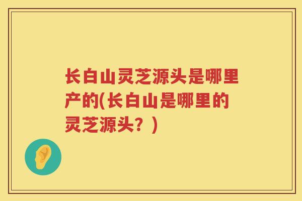 长白山灵芝源头是哪里产的(长白山是哪里的灵芝源头？)