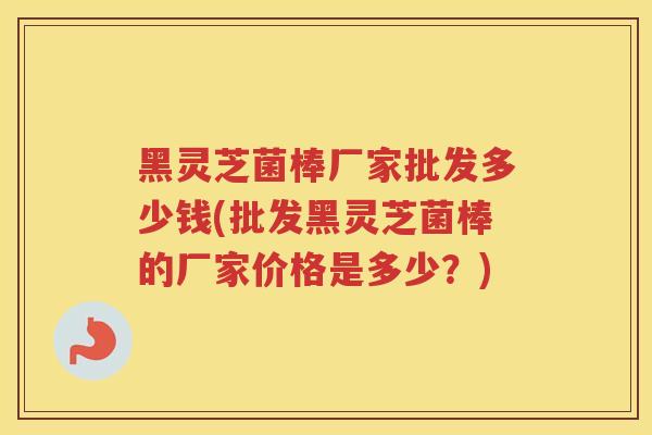 黑灵芝菌棒厂家批发多少钱(批发黑灵芝菌棒的厂家价格是多少?) 黑灵芝菌棒厂家批发多少钱(批发黑灵芝菌棒的厂家价格是多少?)