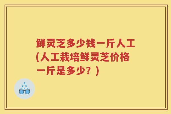 鲜灵芝多少钱一斤人工(人工栽培鲜灵芝价格一斤是多少？)