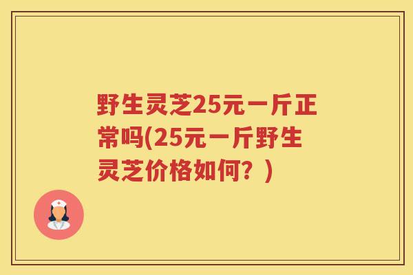 野生灵芝25元一斤正常吗(25元一斤野生灵芝价格如何？)