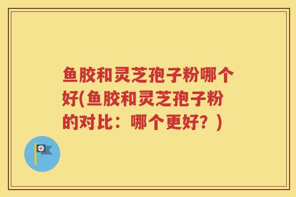 鱼胶和灵芝孢子粉哪个好(鱼胶和灵芝孢子粉的对比：哪个更好？)