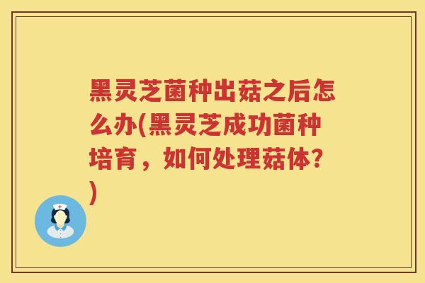 黑灵芝菌种出菇之后怎么办(黑灵芝成功菌种培育，如何处理菇体？)