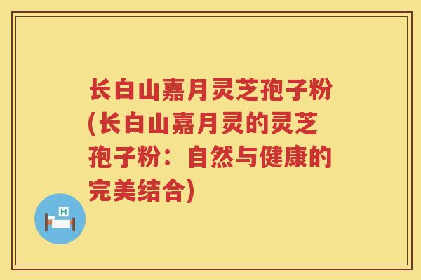 长白山嘉月灵芝孢子粉(长白山嘉月灵的灵芝孢子粉：自然与健康的完美结合)