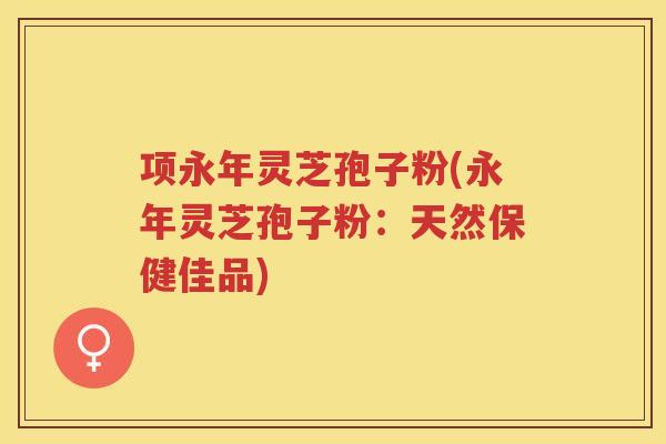 项永年灵芝孢子粉(永年灵芝孢子粉:天然保健佳品) 项永年灵芝孢子粉(永年灵芝孢子粉:天然保健佳品)