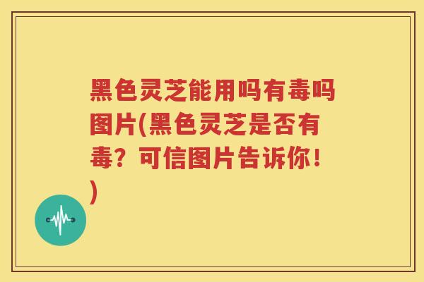 黑色灵芝能用吗有毒吗图片(黑色灵芝是否有毒？可信图片告诉你！)