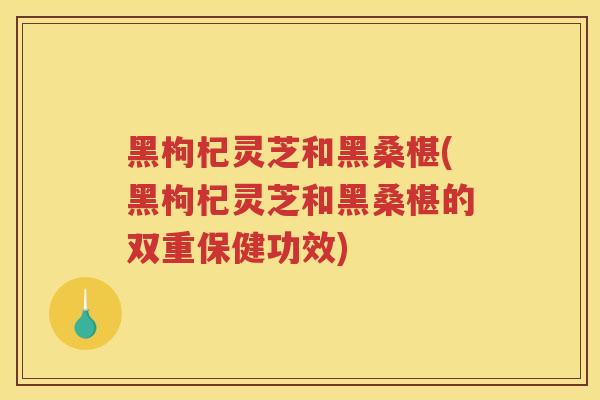 黑枸杞灵芝和黑桑椹(黑枸杞灵芝和黑桑椹的双重保健功效)