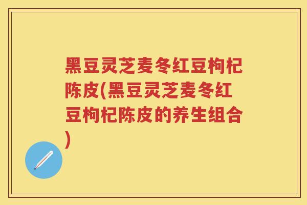 黑豆灵芝麦冬红豆枸杞陈皮(黑豆灵芝麦冬红豆枸杞陈皮的养生组合) 黑豆灵芝麦冬红豆枸杞陈皮(黑豆灵芝麦冬红豆枸杞陈皮的养生组合)
