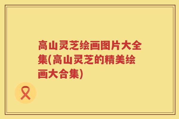 高山灵芝绘画图片大全集(高山灵芝的精美绘画大合集)