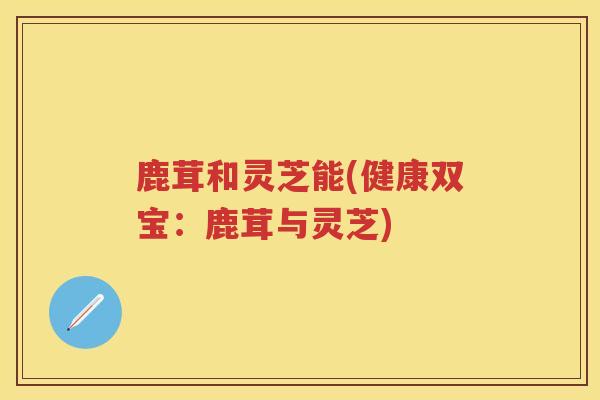 鹿茸和灵芝能(健康双宝：鹿茸与灵芝)