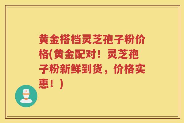黄金搭档灵芝孢子粉价格(黄金配对!灵芝孢子粉新鲜到货,价格实惠!) 黄金搭档灵芝孢子粉价格(黄金配对!灵芝孢子粉新鲜到货,价格实惠!)