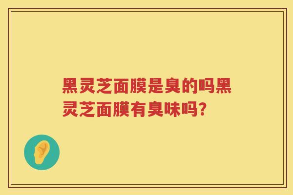 黑灵芝面膜是臭的吗黑灵芝面膜有臭味吗? 黑灵芝面膜是臭的吗黑灵芝面膜有臭味吗?