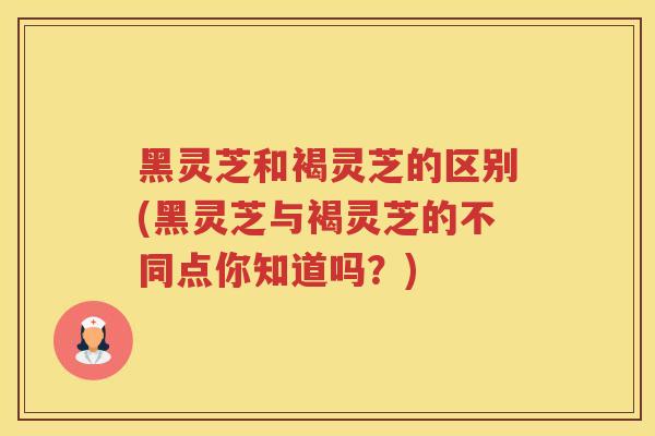 黑灵芝和褐灵芝的区别(黑灵芝与褐灵芝的不同点你知道吗？)