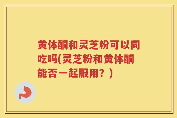 黄体酮和灵芝粉可以同吃吗(灵芝粉和黄体酮能否一起服用?) 黄体酮和灵芝粉可以同吃吗(灵芝粉和黄体酮能否一起服用?)