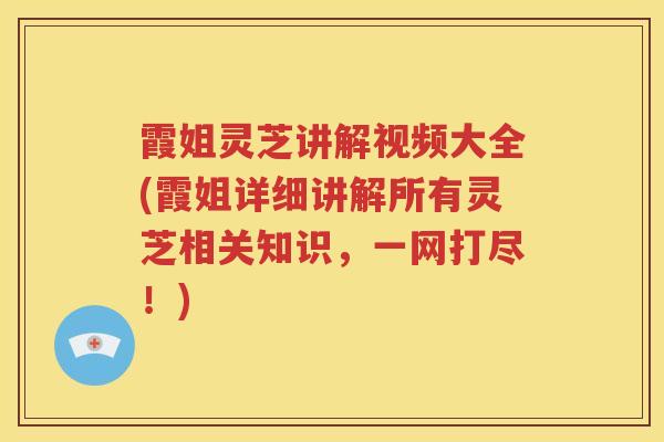 霞姐灵芝讲解视频大全(霞姐详细讲解所有灵芝相关知识，一网打尽！)
