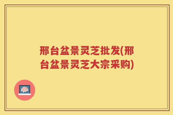 邢台盆景灵芝批发(邢台盆景灵芝大宗采购)