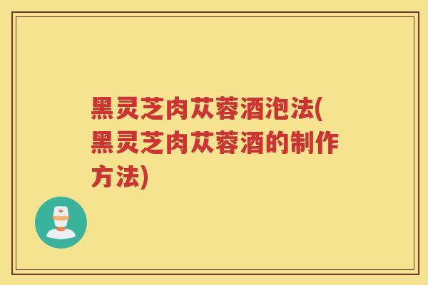 黑灵芝肉苁蓉酒泡法(黑灵芝肉苁蓉酒的制作方法) 黑灵芝肉苁蓉酒泡法(黑灵芝肉苁蓉酒的制作方法)