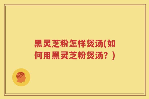 黑灵芝粉怎样煲汤(如何用黑灵芝粉煲汤？)