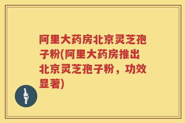 阿里大药房北京灵芝孢子粉(阿里大药房推出北京灵芝孢子粉，功效显著)