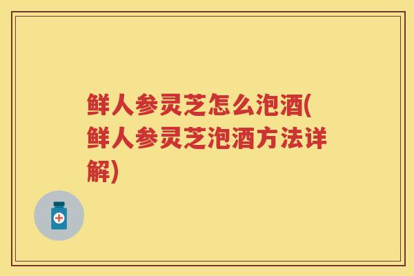 鲜人参灵芝怎么泡酒(鲜人参灵芝泡酒方法详解) 鲜人参灵芝怎么泡酒(鲜人参灵芝泡酒方法详解)