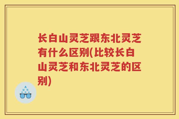 长白山灵芝跟东北灵芝有什么区别(比较长白山灵芝和东北灵芝的区别)
